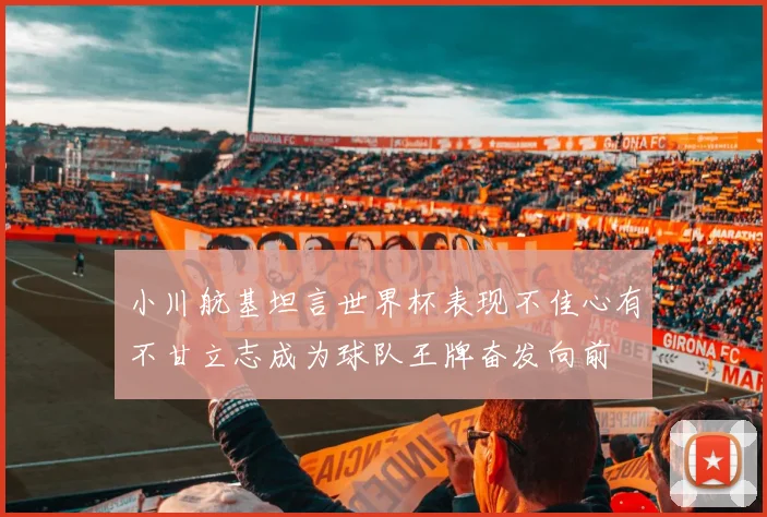 小川航基坦言世界杯表现不佳心有不甘立志成为球队王牌奋发向前