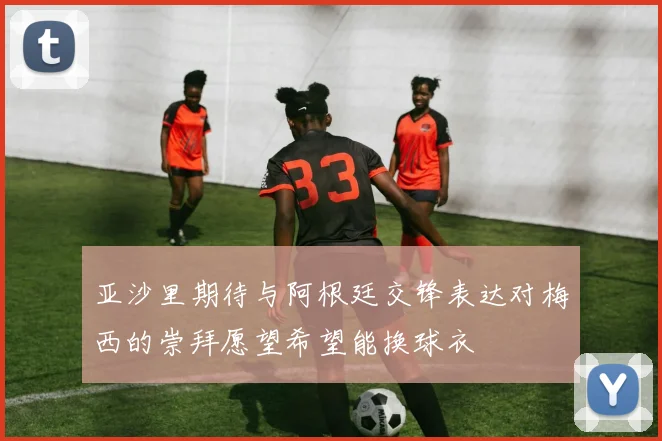 亚沙里期待与阿根廷交锋表达对梅西的崇拜愿望希望能换球衣