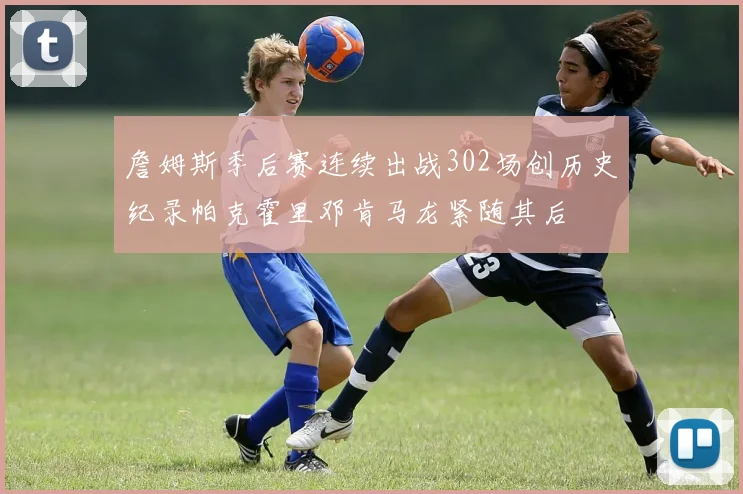 詹姆斯季后赛连续出战302场创历史纪录帕克霍里邓肯马龙紧随其后