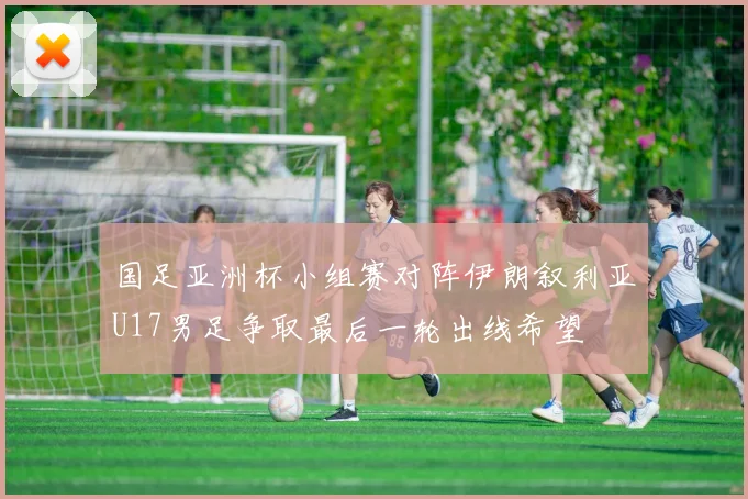 国足亚洲杯小组赛对阵伊朗叙利亚U17男足争取最后一轮出线希望