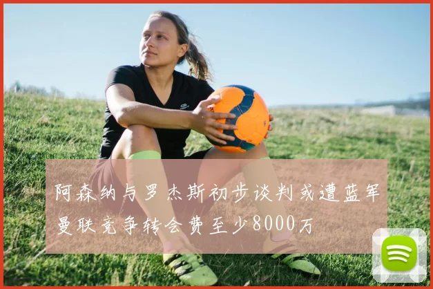 阿森纳与罗杰斯初步谈判或遭蓝军曼联竞争转会费至少8000万