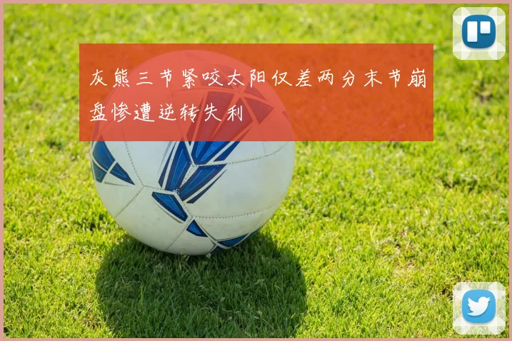 灰熊三节紧咬太阳仅差两分末节崩盘惨遭逆转失利