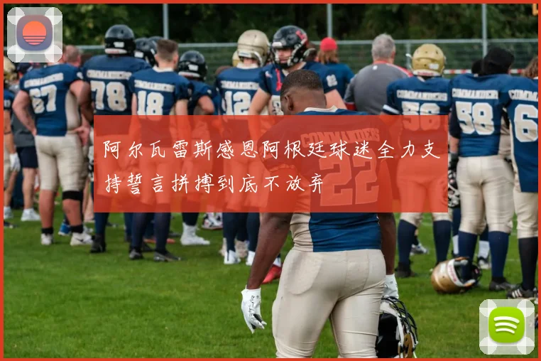阿尔瓦雷斯感恩阿根廷球迷全力支持誓言拼搏到底不放弃