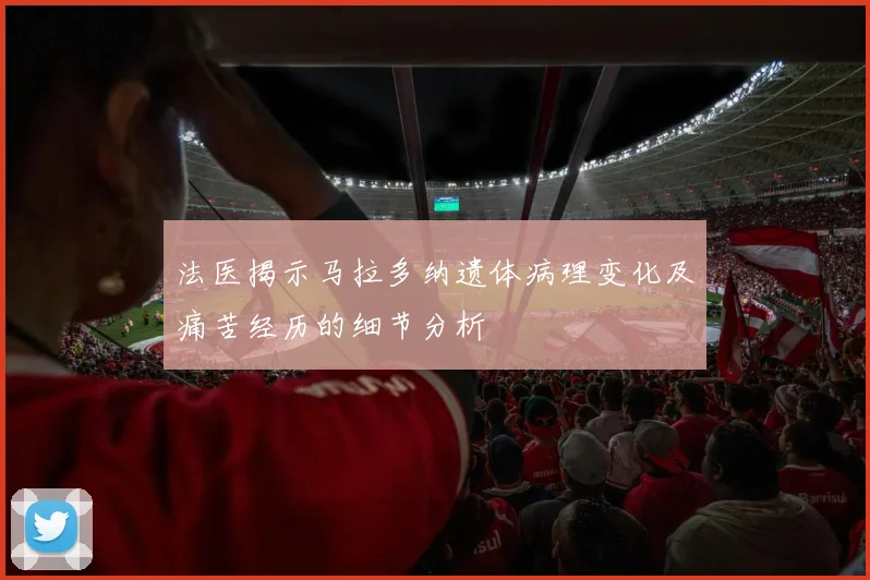 法医揭示马拉多纳遗体病理变化及痛苦经历的细节分析