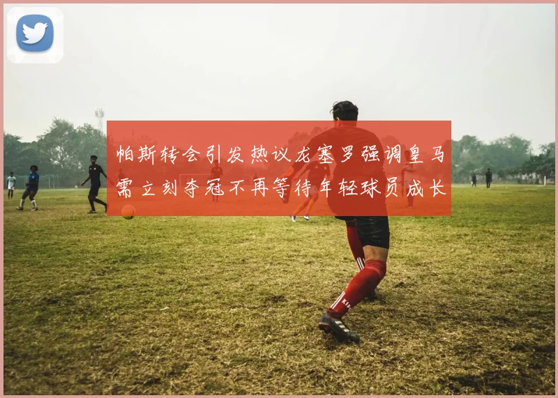 帕斯转会引发热议龙塞罗强调皇马需立刻夺冠不再等待年轻球员成长