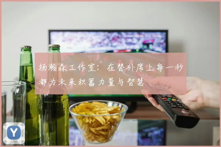 杨瀚森工作室：在替补席上每一秒都为未来积蓄力量与智慧