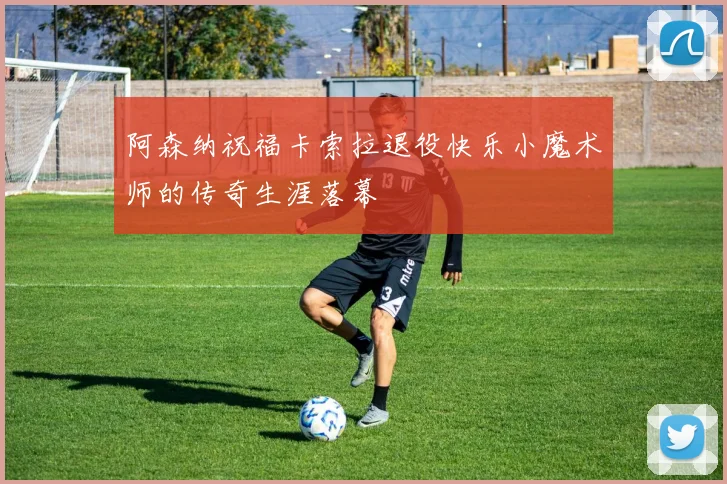 阿森纳祝福卡索拉退役快乐小魔术师的传奇生涯落幕