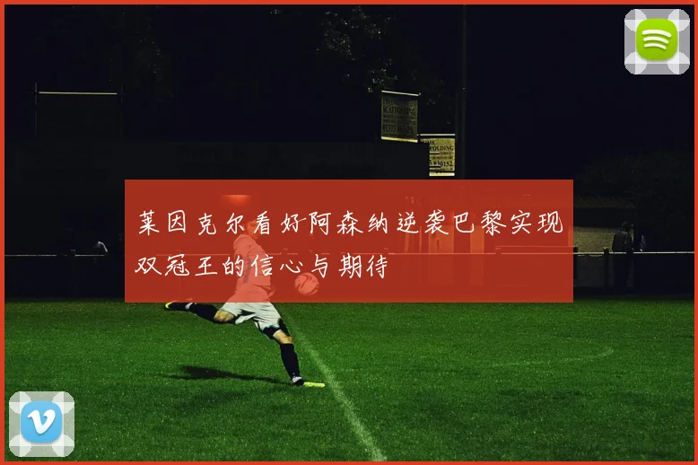 莱因克尔看好阿森纳逆袭巴黎实现双冠王的信心与期待