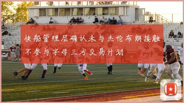 快船管理层确认未与杰伦布朗接触不参与字母三方交易计划