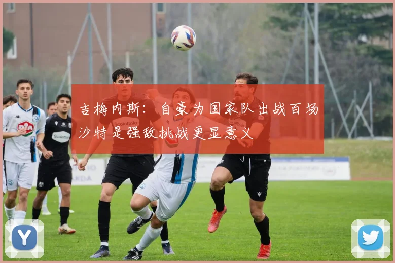 吉梅内斯：自豪为国家队出战百场沙特是强敌挑战更显意义