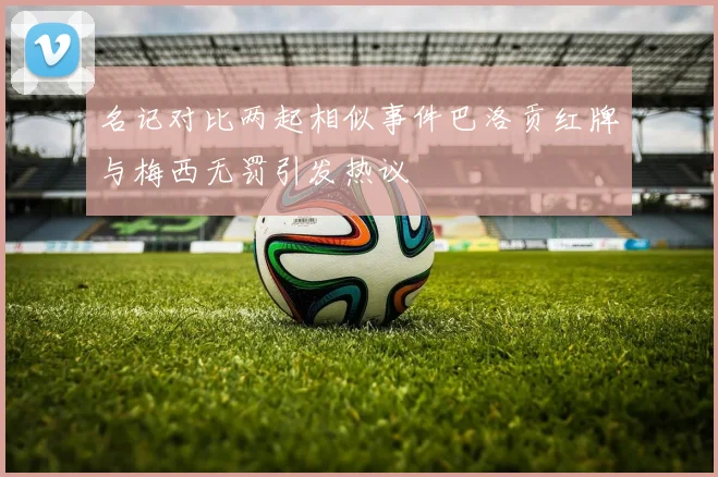 名记对比两起相似事件巴洛贡红牌与梅西无罚引发热议