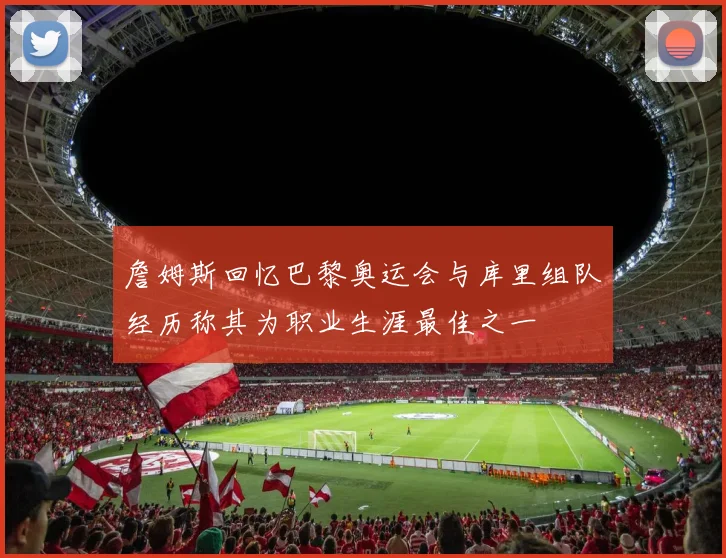 詹姆斯回忆巴黎奥运会与库里组队经历称其为职业生涯最佳之一