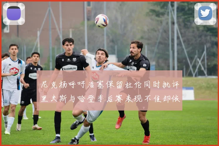 尼克杨呼吁活塞保留杜伦同时批评里夫斯与哈登季后赛表现不佳却依然高薪