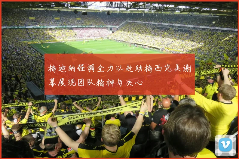 梅迪纳强调全力以赴助梅西完美谢幕展现团队精神与决心