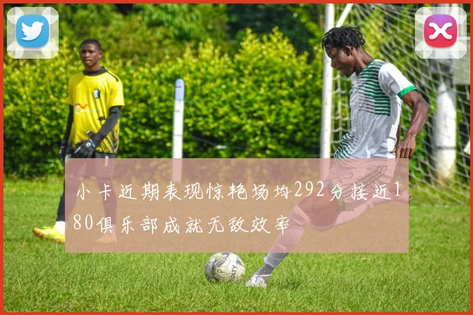 小卡近期表现惊艳场均292分接近180俱乐部成就无敌效率