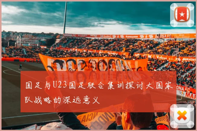 国足与U23国足联合集训探讨大国家队战略的深远意义