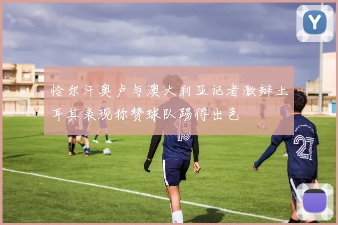 恰尔汗奥卢与澳大利亚记者激辩土耳其表现称赞球队踢得出色