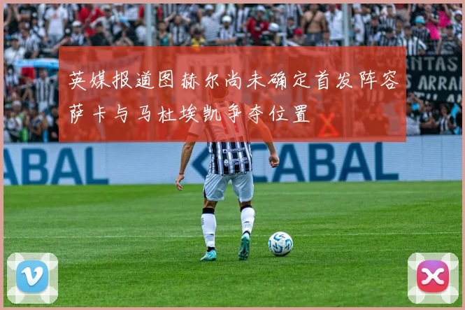 英媒报道图赫尔尚未确定首发阵容萨卡与马杜埃凯争夺位置