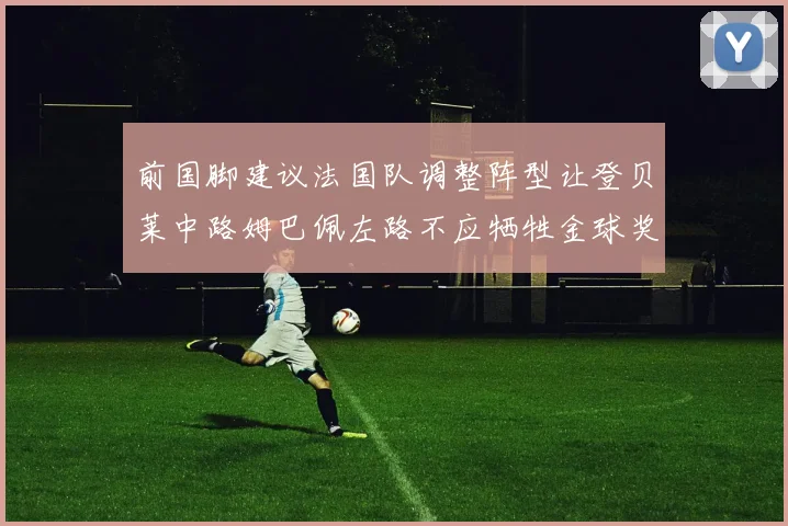 前国脚建议法国队调整阵型让登贝莱中路姆巴佩左路不应牺牲金球奖得主