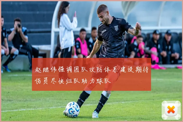 赵继伟强调团队攻防体系建设期待伤员尽快归队助力球队