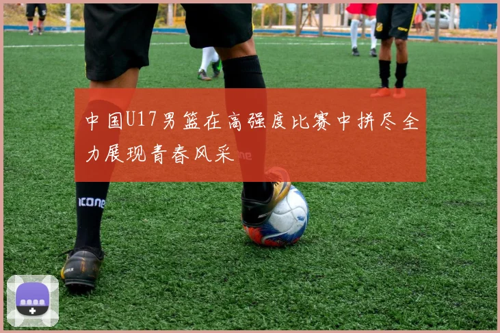 中国U17男篮在高强度比赛中拼尽全力展现青春风采