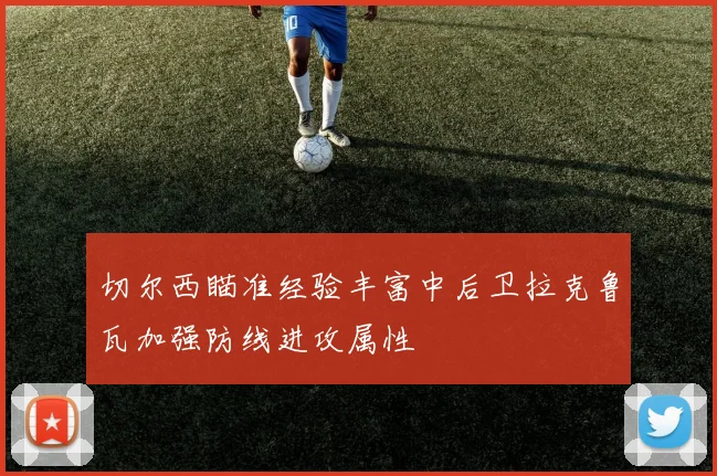 切尔西瞄准经验丰富中后卫拉克鲁瓦加强防线进攻属性