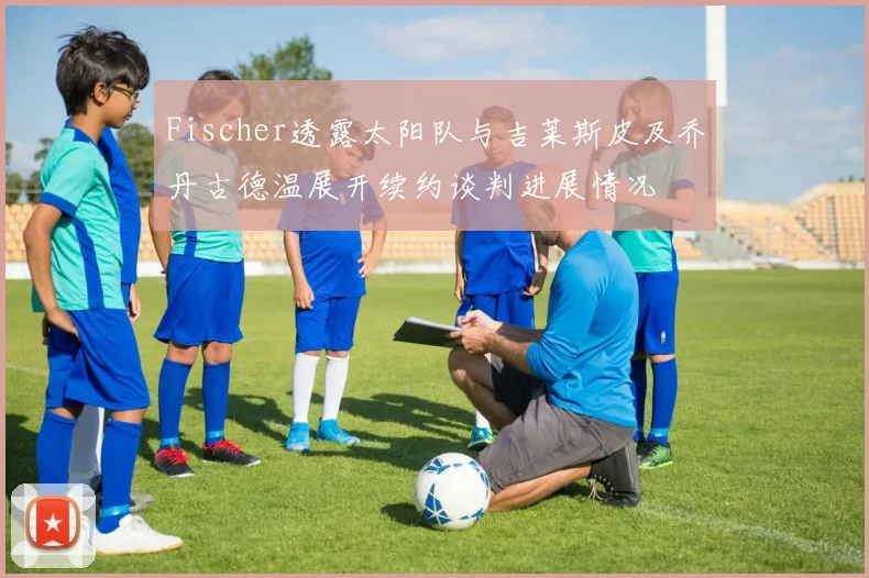 Fischer透露太阳队与吉莱斯皮及乔丹古德温展开续约谈判进展情况