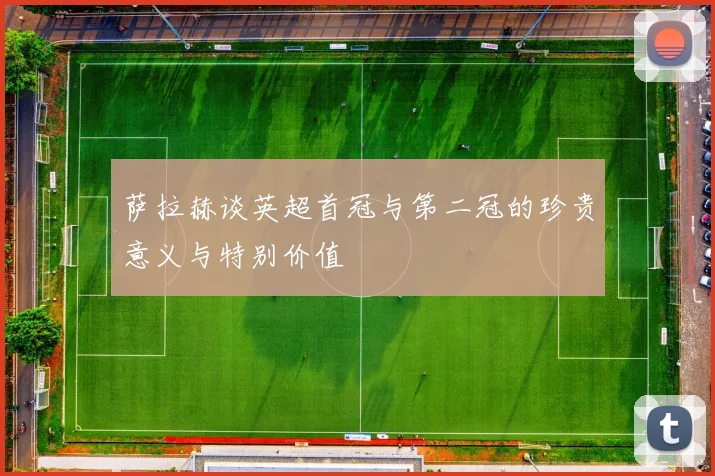 萨拉赫谈英超首冠与第二冠的珍贵意义与特别价值