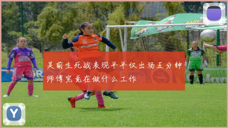 吴前生死战表现平平仅出场五分钟师傅究竟在做什么工作