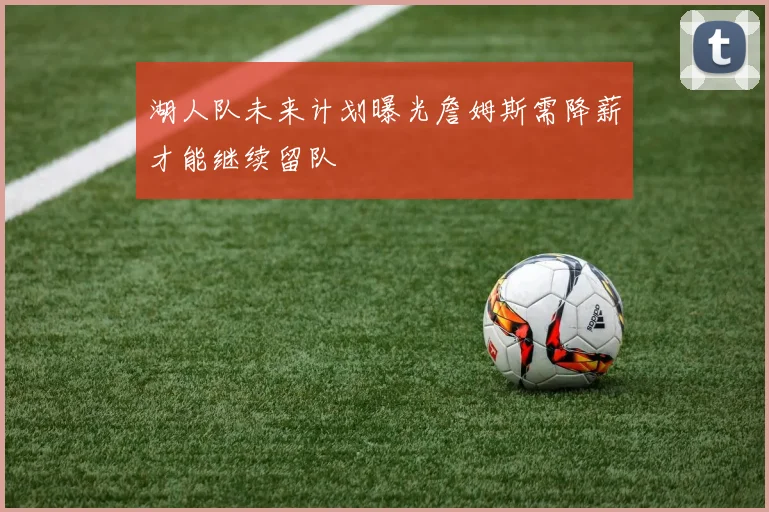 湖人队未来计划曝光詹姆斯需降薪才能继续留队