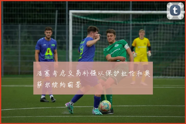 活塞考虑交易补强以保护杜伦和奥萨尔续约前景