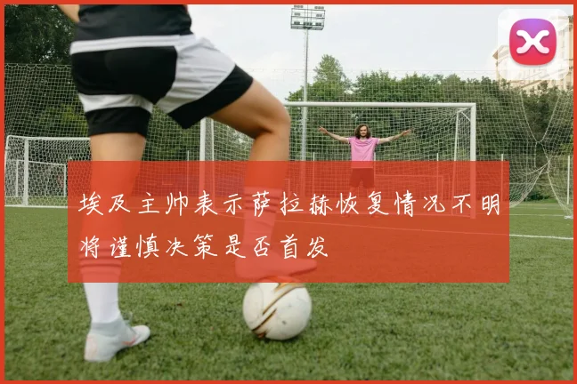 埃及主帅表示萨拉赫恢复情况不明将谨慎决策是否首发