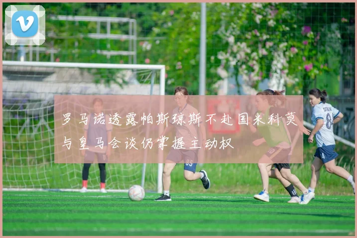罗马诺透露帕斯琼斯不赴国米科莫与皇马会谈仍掌握主动权