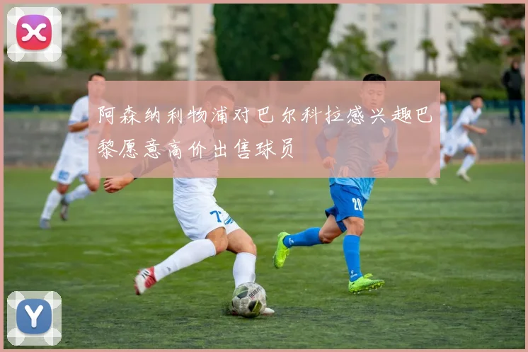 阿森纳利物浦对巴尔科拉感兴趣巴黎愿意高价出售球员