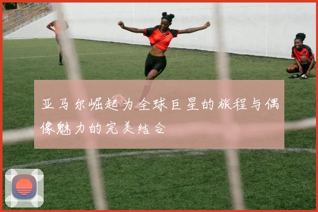 亚马尔崛起为全球巨星的旅程与偶像魅力的完美结合